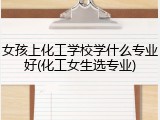 女孩上化工学校学什么专业好(化工女生选专业)