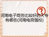 河南电子商务比较好的大专有哪些(河南电商强校)