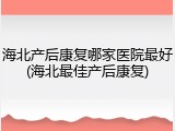 海北产后康复哪家医院最好(海北最佳产后康复)
