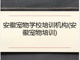 安徽宠物学校培训机构(安徽宠物培训)