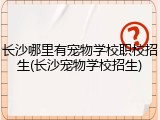 长沙哪里有宠物学校职校招生(长沙宠物学校招生)