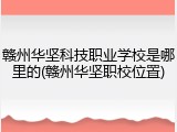 赣州华坚科技职业学校是哪里的(赣州华坚职校位置)