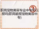 职高宠物美容专业中专可以报吗(职高能报宠物美容中专)