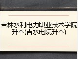 吉林水利电力职业技术学院升本(吉水电院升本)