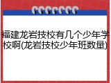 福建龙岩技校有几个少年学校啊(龙岩技校少年班数量)
