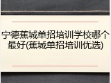 宁德蕉城单招培训学校哪个最好(蕉城单招培训优选)
