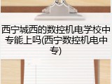 西宁城西的数控机电学校中专能上吗(西宁数控机电中专)