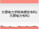 太原电力学院有哪些专科(太原电力专科)