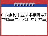 广西水利职业技术学院专升本概率(广西水利专升本率)