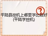 平陆县挖机上哪里学比较好(平陆学挖机)