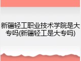 新疆轻工职业技术学院是大专吗(新疆轻工是大专吗)
