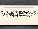 南宁叛逆少年管教学校技校招生(叛逆少年技校招生)