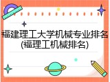 福建理工大学机械专业排名(福理工机械排名)