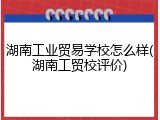 湖南工业贸易学校怎么样(湖南工贸校评价)
