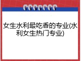 女生水利最吃香的专业(水利女生热门专业)