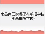 南昌青云谱哪里有单招学校(南昌单招学校)