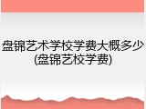 盘锦艺术学校学费大概多少(盘锦艺校学费)