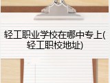 轻工职业学校在哪中专上(轻工职校地址)
