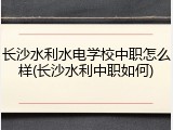 长沙水利水电学校中职怎么样(长沙水利中职如何)