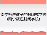 南宁叛逆孩子的封闭式学校(南宁叛逆封闭学校)