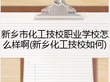 新乡市化工技校职业学校怎么样啊(新乡化工技校如何)