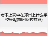考不上高中在郑州上什么学校好呢(郑州职校推荐)