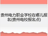 贵州电力职业学校在哪儿报名(贵州电校报名点)