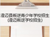 澄迈县叛逆青少年学校招生(澄迈叛逆学校招生)