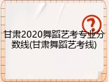 甘肃2020舞蹈艺考专业分数线(甘肃舞蹈艺考线)
