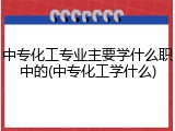 中专化工专业主要学什么职中的(中专化工学什么)