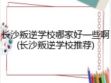 长沙叛逆学校哪家好一些啊(长沙叛逆学校推荐)