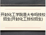 开封化工学院是大专吗技校招生(开封化工技校招生)