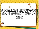 武汉轻工业职业技术学校好吗女生(武汉轻工职校女生如何)