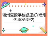 福州复读学校哪里好(福州优质复读校)