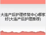 大连产后护理修复中心哪家好(大连产后护理推荐)