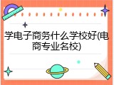 学电子商务什么学校好(电商专业名校)