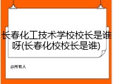 长春化工技术学校校长是谁呀(长春化校校长是谁)