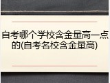 自考哪个学校含金量高一点的(自考名校含金量高)