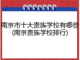 南京市十大贵族学校有哪些(南京贵族学校排行)