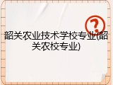 韶关农业技术学校专业(韶关农校专业)