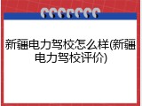 新疆电力驾校怎么样(新疆电力驾校评价)