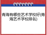 青海有哪些艺术学校好(青海艺术学校排名)