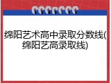 绵阳艺术高中录取分数线(绵阳艺高录取线)