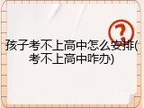 孩子考不上高中怎么安排(考不上高中咋办)