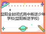 益阳全封闭式高中叛逆少年学校(益阳叛逆学校)