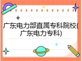 广东电力部直属专科院校(广东电力专科)
