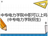中专电力学院中职可以上吗(中专电力学院招生)