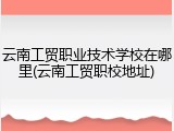 云南工贸职业技术学校在哪里(云南工贸职校地址)