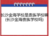 长沙金海学校是贵族学校嘛(长沙金海贵族学校吗)