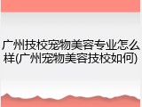 广州技校宠物美容专业怎么样(广州宠物美容技校如何)
